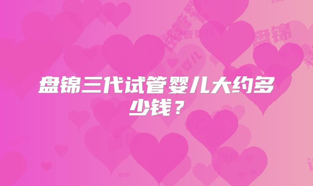 盘锦三代试管婴儿大约多少钱？