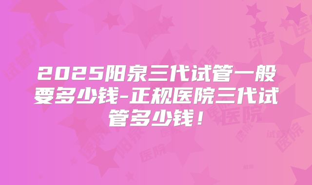 2025阳泉三代试管一般要多少钱-正规医院三代试管多少钱!