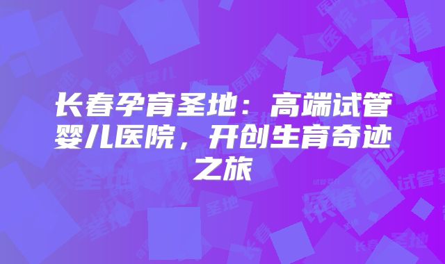 长春孕育圣地：高端试管婴儿医院，开创生育奇迹之旅