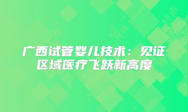 广西试管婴儿技术：见证区域医疗飞跃新高度