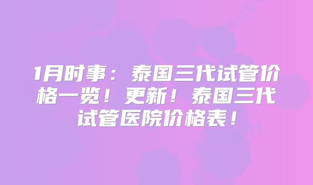 1月时事：泰国三代试管价格一览！更新！泰国三代试管医院价格表！