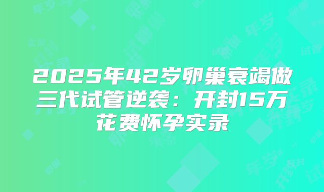 2025年42岁卵巢衰竭做三代试管逆袭：开封15万花费怀孕实录