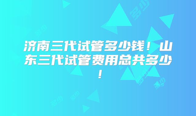 济南三代试管多少钱!山东三代试管费用总共多少!
