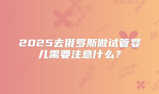 2025去俄罗斯做试管婴儿需要注意什么？