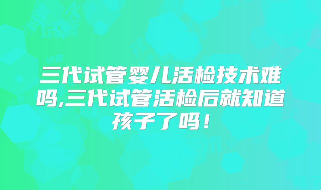 三代试管婴儿活检技术难吗,三代试管活检后就知道孩子了吗！