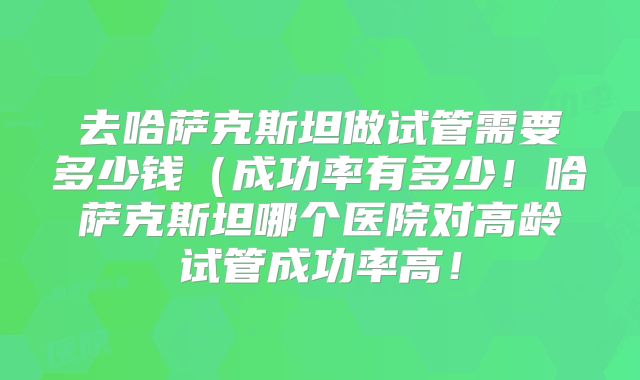 去哈萨克斯坦做试管需要多少钱（成功率有多少！哈萨克斯坦哪个医院对高龄试管成功率高！