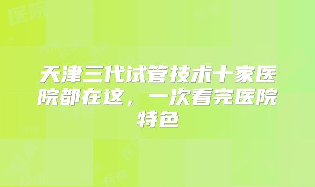 天津三代试管技术十家医院都在这，一次看完医院特色