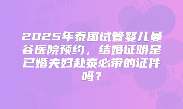 2025年泰国试管婴儿曼谷医院预约，结婚证明是已婚夫妇赴泰必带的证件吗？