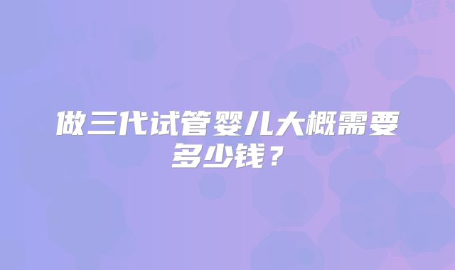 做三代试管婴儿大概需要多少钱？