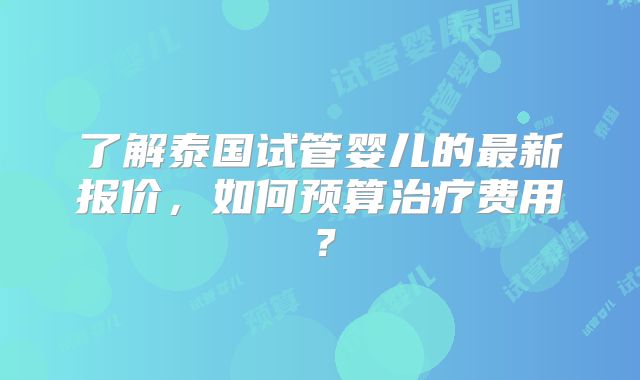 了解泰国试管婴儿的最新报价，如何预算治疗费用？