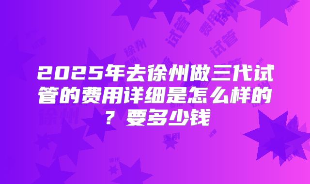 2025年去徐州做三代试管的费用详细是怎么样的？要多少钱