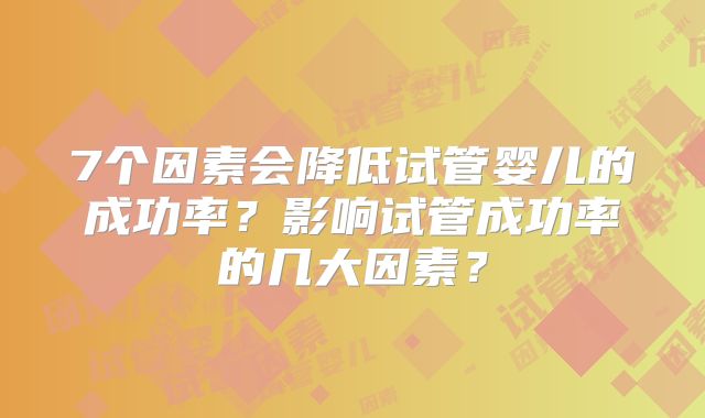 7个因素会降低试管婴儿的成功率?影响试管成功率的几大因素?