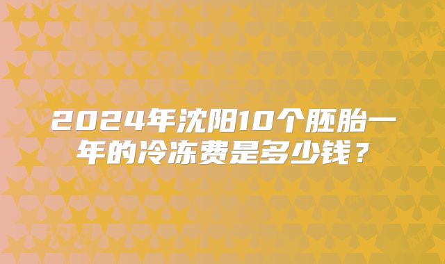 2024年沈阳10个胚胎一年的冷冻费是多少钱？