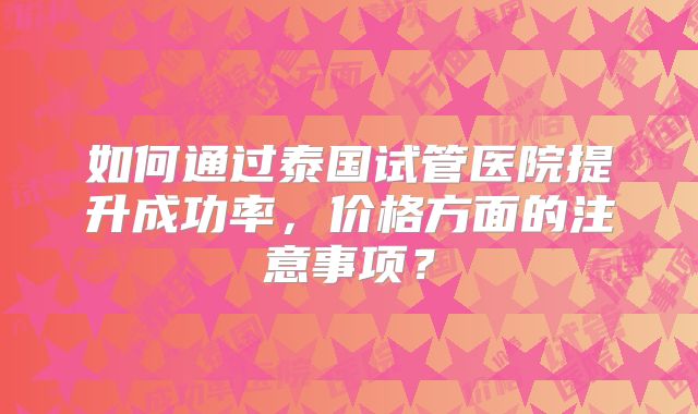 如何通过泰国试管医院提升成功率，价格方面的注意事项？