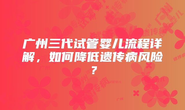 广州三代试管婴儿流程详解，如何降低遗传病风险？