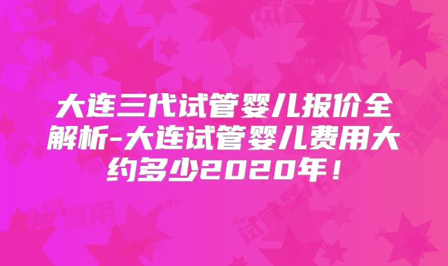 大连三代试管婴儿报价全解析-大连试管婴儿费用大约多少2020年！