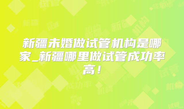 新疆未婚做试管机构是哪家_新疆哪里做试管成功率高！