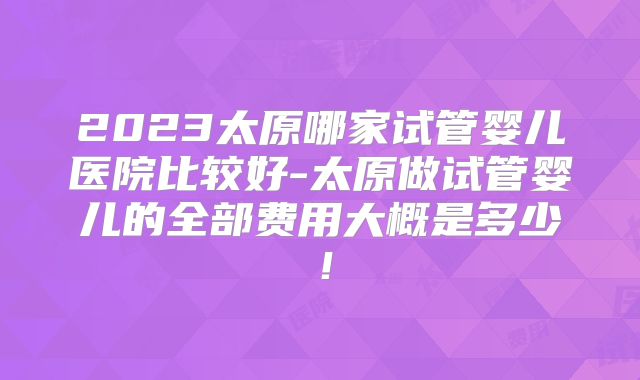 2023太原哪家试管婴儿医院比较好-太原做试管婴儿的全部费用大概是多少！
