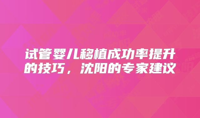 试管婴儿移植成功率提升的技巧，沈阳的专家建议