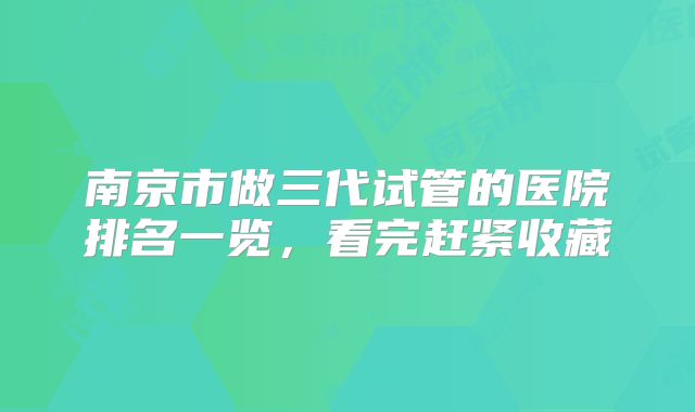 南京市做三代试管的医院排名一览，看完赶紧收藏