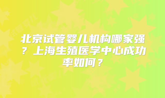 北京试管婴儿机构哪家强？上海生殖医学中心成功率如何？