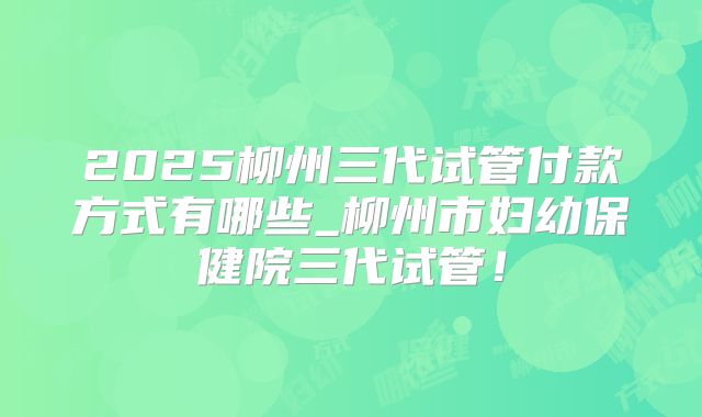 2025柳州三代试管付款方式有哪些_柳州市妇幼保健院三代试管！