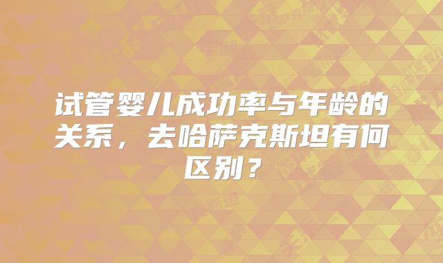 试管婴儿成功率与年龄的关系，去哈萨克斯坦有何区别？