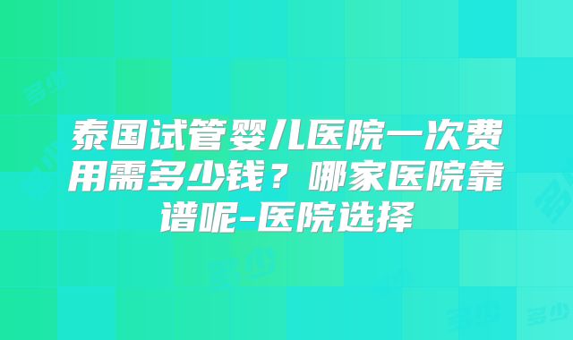 泰国试管婴儿医院一次费用需多少钱？哪家医院靠谱呢-医院选择