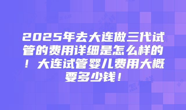 2025年去大连做三代试管的费用详细是怎么样的！大连试管婴儿费用大概要多少钱！