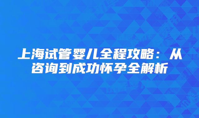 上海试管婴儿全程攻略:从咨询到成功怀孕全解析