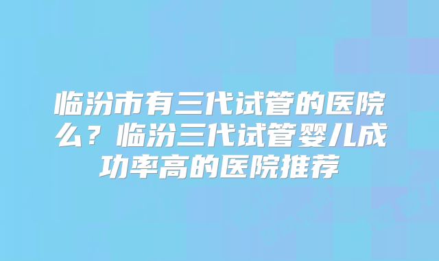 临汾市有三代试管的医院么?临汾三代试管婴儿成功率高的医院推荐