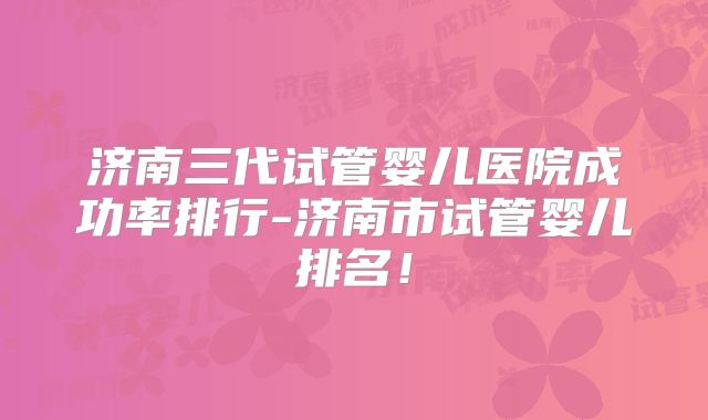 济南三代试管婴儿医院成功率排行-济南市试管婴儿排名！