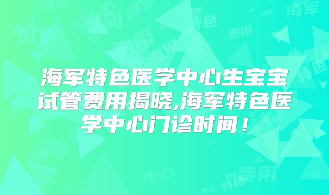 海军特色医学中心生宝宝试管费用揭晓,海军特色医学中心门诊时间！