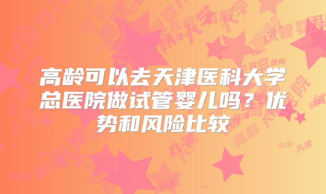 高龄可以去天津医科大学总医院做试管婴儿吗？优势和风险比较
