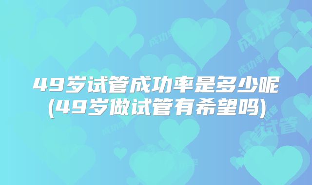 49岁试管成功率是多少呢(49岁做试管有希望吗)