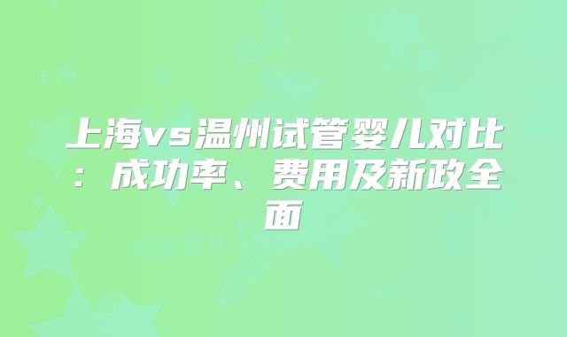 上海vs温州试管婴儿对比：成功率、费用及新政全面