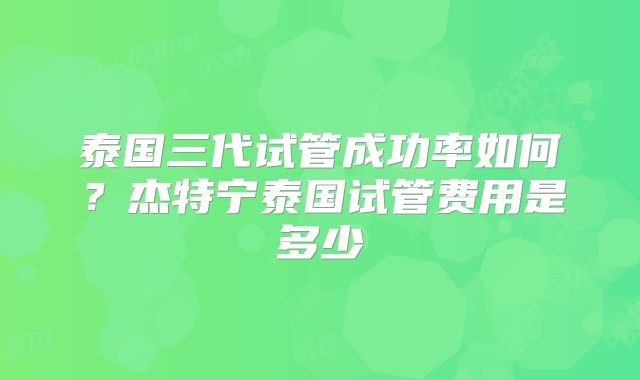 泰国三代试管成功率如何？杰特宁泰国试管费用是多少