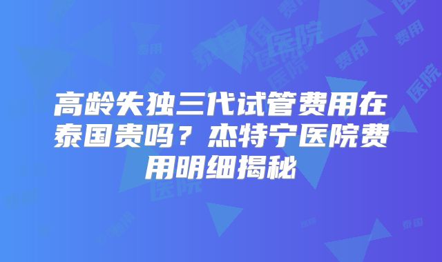 高龄失独三代试管费用在泰国贵吗？杰特宁医院费用明细揭秘