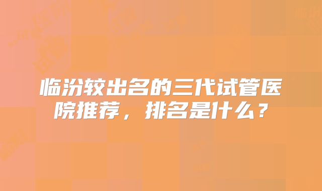 临汾较出名的三代试管医院推荐,排名是什么?