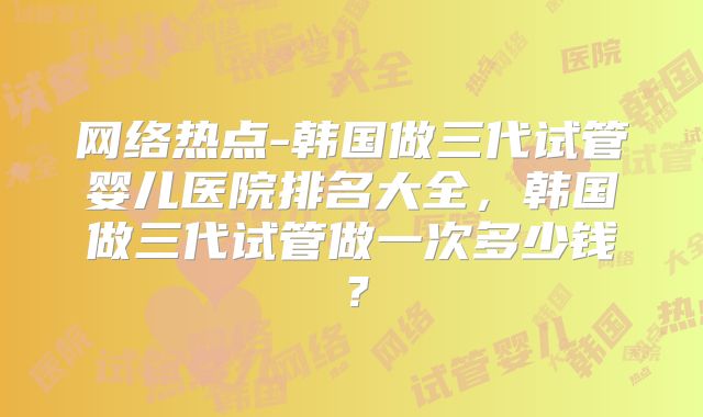 网络热点-韩国做三代试管婴儿医院排名大全，韩国做三代试管做一次多少钱？