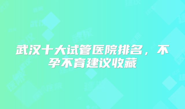 武汉十大试管医院排名，不孕不育建议收藏