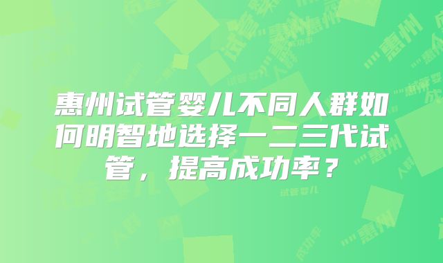 惠州试管婴儿不同人群如何明智地选择一二三代试管，提高成功率？