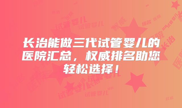 长治能做三代试管婴儿的医院汇总，权威排名助您轻松选择！