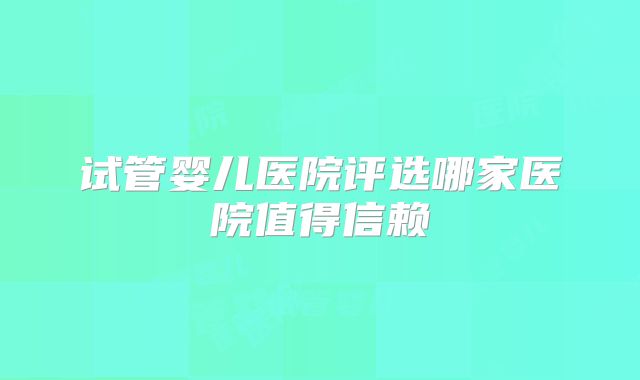 试管婴儿医院评选哪家医院值得信赖