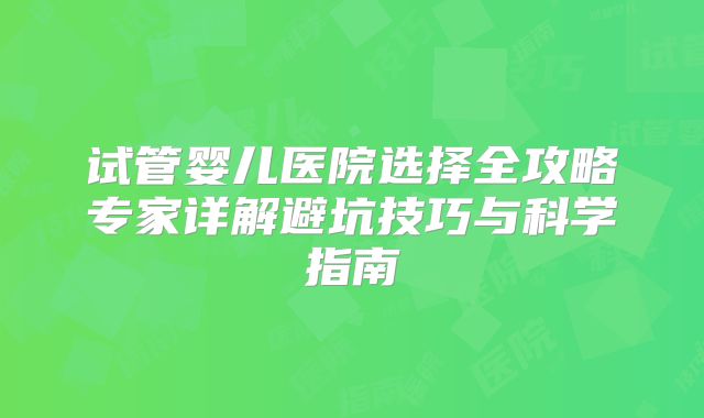 试管婴儿医院选择全攻略专家详解避坑技巧与科学指南