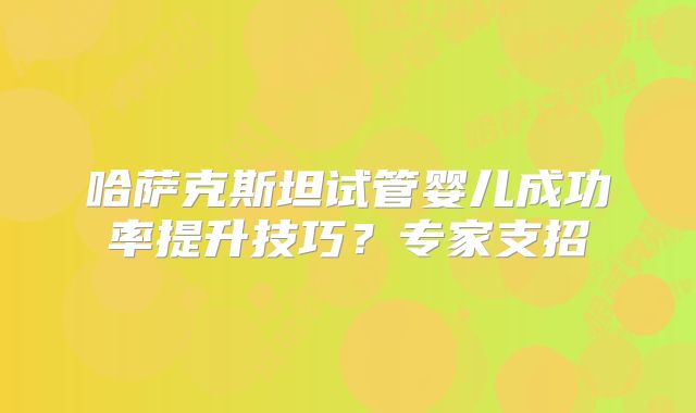 哈萨克斯坦试管婴儿成功率提升技巧？专家支招