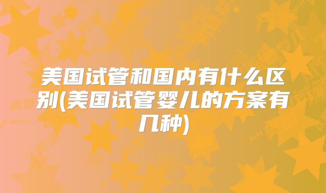 美国试管和国内有什么区别(美国试管婴儿的方案有几种)