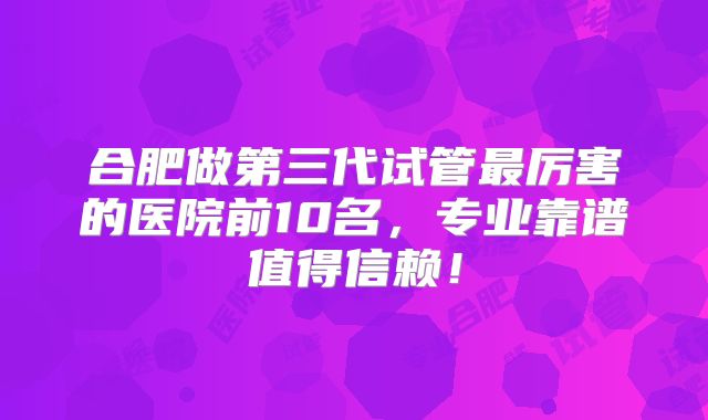 合肥做第三代试管最厉害的医院前10名，专业靠谱值得信赖！