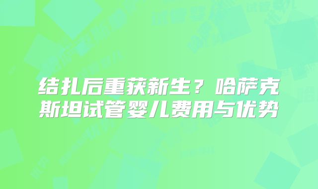 结扎后重获新生？哈萨克斯坦试管婴儿费用与优势