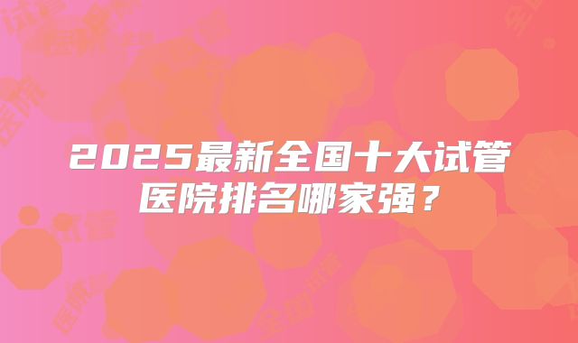 2025最新全国十大试管医院排名哪家强？
